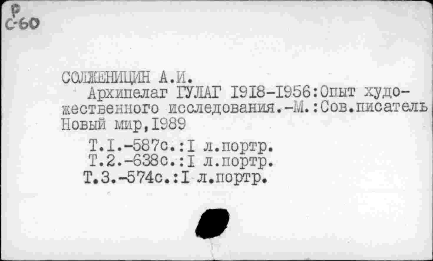 ﻿ССЛЖНИЦИН А.И.
Архипелаг ГУЛАГ 1918-1956:Опыт художественного исследования.-М.:Сов.писатель Новый мир,1989
Т.1.-587с.:1 л.портр.
Т.2.-638с.:1 л.портр.
Т.3.-574с.:1 л.портр.